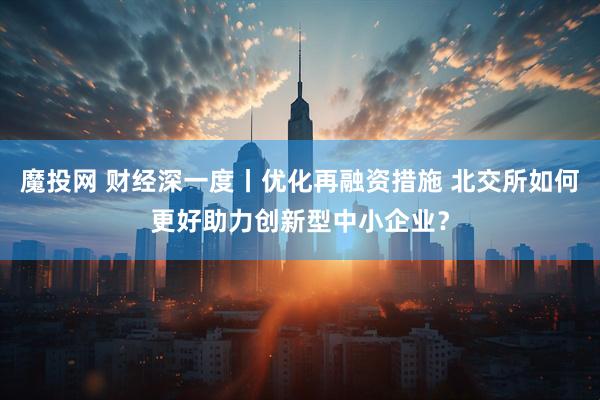 魔投网 财经深一度丨优化再融资措施 北交所如何更好助力创新型中小企业？